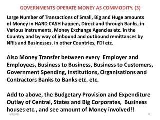 4/3/2019 21
GOVERNMENTS OPERATE MONEY AS COMMODITY. (3)
Large Number of Transactions of Small, Big and Huge amounts
of Money in HARD CASH happen, Direct and through Banks, in
Various Instruments, Money Exchange Agencies etc. in the
Country and by way of inbound and outbound remittances by
NRIs and Businesses, in other Countries, FDI etc.
Also Money Transfer between every Employer and
Employees, Business to Business, Business to Customers,
Government Spending, Institutions, Organisations and
Contractors Banks to Banks etc. etc.
Add to above, the Budgetary Provision and Expenditure
Outlay of Central, States and Big Corporates, Business
houses etc., and see amount of Money involved!!
 