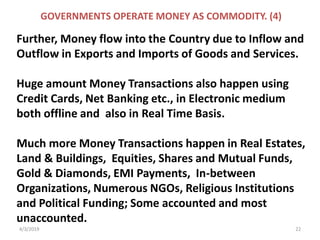 4/3/2019 22
GOVERNMENTS OPERATE MONEY AS COMMODITY. (4)
Further, Money flow into the Country due to Inflow and
Outflow in Exports and Imports of Goods and Services.
Huge amount Money Transactions also happen using
Credit Cards, Net Banking etc., in Electronic medium
both offline and also in Real Time Basis.
Much more Money Transactions happen in Real Estates,
Land & Buildings, Equities, Shares and Mutual Funds,
Gold & Diamonds, EMI Payments, In-between
Organizations, Numerous NGOs, Religious Institutions
and Political Funding; Some accounted and most
unaccounted.
 