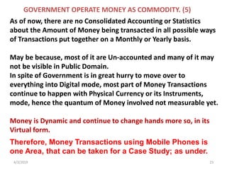 4/3/2019 23
As of now, there are no Consolidated Accounting or Statistics
about the Amount of Money being transacted in all possible ways
of Transactions put together on a Monthly or Yearly basis.
May be because, most of it are Un-accounted and many of it may
not be visible in Public Domain.
In spite of Government is in great hurry to move over to
everything into Digital mode, most part of Money Transactions
continue to happen with Physical Currency or its Instruments,
mode, hence the quantum of Money involved not measurable yet.
Money is Dynamic and continue to change hands more so, in its
Virtual form.
GOVERNMENT OPERATE MONEY AS COMMODITY. (5)
Therefore, Money Transactions using Mobile Phones is
one Area, that can be taken for a Case Study; as under.
 