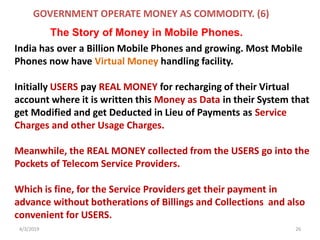 4/3/2019 26
India has over a Billion Mobile Phones and growing. Most Mobile
Phones now have Virtual Money handling facility.
Initially USERS pay REAL MONEY for recharging of their Virtual
account where it is written this Money as Data in their System that
get Modified and get Deducted in Lieu of Payments as Service
Charges and other Usage Charges.
Meanwhile, the REAL MONEY collected from the USERS go into the
Pockets of Telecom Service Providers.
Which is fine, for the Service Providers get their payment in
advance without botherations of Billings and Collections and also
convenient for USERS.
GOVERNMENT OPERATE MONEY AS COMMODITY. (6)
The Story of Money in Mobile Phones.
 