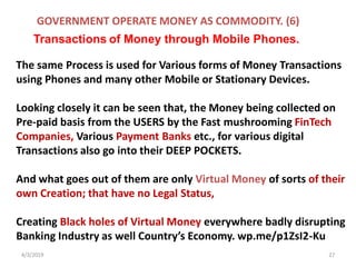 4/3/2019 27
The same Process is used for Various forms of Money Transactions
using Phones and many other Mobile or Stationary Devices.
Looking closely it can be seen that, the Money being collected on
Pre-paid basis from the USERS by the Fast mushrooming FinTech
Companies, Various Payment Banks etc., for various digital
Transactions also go into their DEEP POCKETS.
And what goes out of them are only Virtual Money of sorts of their
own Creation; that have no Legal Status,
Creating Black holes of Virtual Money everywhere badly disrupting
Banking Industry as well Country’s Economy. wp.me/p1ZsI2-Ku
GOVERNMENT OPERATE MONEY AS COMMODITY. (6)
Transactions of Money through Mobile Phones.
 