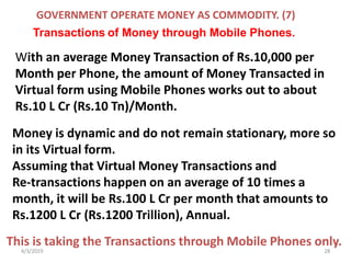 4/3/2019 28
With an average Money Transaction of Rs.10,000 per
Month per Phone, the amount of Money Transacted in
Virtual form using Mobile Phones works out to about
Rs.10 L Cr (Rs.10 Tn)/Month.
Money is dynamic and do not remain stationary, more so
in its Virtual form.
Assuming that Virtual Money Transactions and
Re-transactions happen on an average of 10 times a
month, it will be Rs.100 L Cr per month that amounts to
Rs.1200 L Cr (Rs.1200 Trillion), Annual.
This is taking the Transactions through Mobile Phones only.
GOVERNMENT OPERATE MONEY AS COMMODITY. (7)
Transactions of Money through Mobile Phones.
 