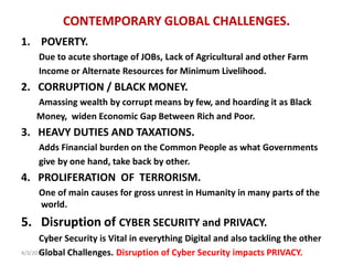 CONTEMPORARY GLOBAL CHALLENGES.
1. POVERTY.
Due to acute shortage of JOBs, Lack of Agricultural and other Farm
Income or Alternate Resources for Minimum Livelihood.
2. CORRUPTION / BLACK MONEY.
Amassing wealth by corrupt means by few, and hoarding it as Black
Money, widen Economic Gap Between Rich and Poor.
3. HEAVY DUTIES AND TAXATIONS.
Adds Financial burden on the Common People as what Governments
give by one hand, take back by other.
4. PROLIFERATION OF TERRORISM.
One of main causes for gross unrest in Humanity in many parts of the
world.
5. Disruption of CYBER SECURITY and PRIVACY.
Cyber Security is Vital in everything Digital and also tackling the other
Global Challenges. Disruption of Cyber Security impacts PRIVACY.4/3/2019
 
