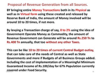4/3/2019 36
BY bringing entire Money Transactions both in its Physical as
well as in Virtual form using these created and released by
Reserve Bank of India, the amount of Money involved will be
around 10 to 20 times, if not more.
By levying a Transaction charge of say, 0 to 2% using the idea of
Government Operate Money as Commodity, the amount of
Revenue Government can Generate will be around Rs.250 Tn to
Rs.400 Tn annually, that too without any other Taxes.
This can be like 10 to 20 times of current Central Budget outlay,
that can take care of the needs of Central as well as State
Governments and more if Budgets of all Business Groups added.
Including the cost of implementation of a Meaningful Minimum
Guaranteed Income of Rs.100/day for 67% Population currently
covered under Food Security.
Proposal of Revenue Generation from all Sources.
 