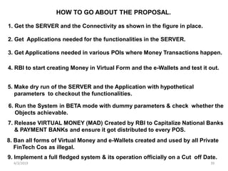 4/3/2019 39
HOW TO GO ABOUT THE PROPOSAL.
1. Get the SERVER and the Connectivity as shown in the figure in place.
2. Get Applications needed for the functionalities in the SERVER.
3. Get Applications needed in various POIs where Money Transactions happen.
4. RBI to start creating Money in Virtual Form and the e-Wallets and test it out.
5. Make dry run of the SERVER and the Application with hypothetical
parameters to checkout the functionalities.
6. Run the System in BETA mode with dummy parameters & check whether the
Objects achievable.
7. Release VIRTUAL MONEY (MAD) Created by RBI to Capitalize National Banks
& PAYMENT BANKs and ensure it got distributed to every POS.
8. Ban all forms of Virtual Money and e-Wallets created and used by all Private
FinTech Cos as illegal.
9. Implement a full fledged system & its operation officially on a Cut off Date.
 