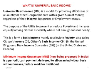 WHAT IS ‘UNIVERSAL BASIC INCOME.’
Universal Basic Income (UBI) is a model for providing all Citizens of
a Country or other Geographic area with a given Sum of Money,
regardless of their Income, Resources or Employment status.
The purpose of the UBI is to prevent or reduce Poverty and increase
equality among citizens especially where not enough Jobs for needy.
This is a form a Basic Income mainly to alleviate Poverty, also called
Citizen's Income (CI), Citizen's Basic Income (CBI) (in the United
Kingdom), Basic Income Guarantee (BIG) (in the United States and
Canada)
Minimum Income Guarantee (MIG) (now being proposed in India)
is a periodic cash payment delivered to all on an individual basis
without means, task or work for livelihood.
4/3/2019 4
 