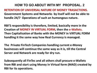 RETENTION OF UNIVERSAL NATURE OF MONEY TRASACTIONS.
Government Systems and Networks by itself will not be able to
handle 24/7 Operations of such an humongous nature.
RBI’S responsibility is therefore, limited, basically more in the
Creation of MONEY IN VIRTUAL FORM, then the e-Wallets.
Then Capitalisation of Banks with the MONEY in VIRTUAL FORM
handling it the same way how Real Currency is managed.
The Private FinTech Companies handling current e-Money
businesses will continue the same way as it is, till the Central
Server and Network are ready for dry run.
Subsequently all FinTec and all others shall procure e-Wallets
from RBI and start using Money in Virtual form (MAD) created by
RBI for its operations.
HOW TO GO ABOUT WITH MY PROPOSAL. 2
 
