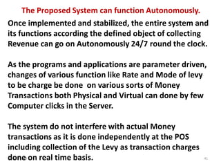 4/3/2019 41
Once implemented and stabilized, the entire system and
its functions according the defined object of collecting
Revenue can go on Autonomously 24/7 round the clock.
As the programs and applications are parameter driven,
changes of various function like Rate and Mode of levy
to be charge be done on various sorts of Money
Transactions both Physical and Virtual can done by few
Computer clicks in the Server.
The system do not interfere with actual Money
transactions as it is done independently at the POS
including collection of the Levy as transaction charges
done on real time basis.
The Proposed System can function Autonomously.
 