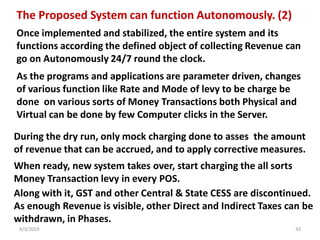 4/3/2019 42
Once implemented and stabilized, the entire system and its
functions according the defined object of collecting Revenue can
go on Autonomously 24/7 round the clock.
The Proposed System can function Autonomously. (2)
Along with it, GST and other Central & State CESS are discontinued.
As enough Revenue is visible, other Direct and Indirect Taxes can be
withdrawn, in Phases.
During the dry run, only mock charging done to asses the amount
of revenue that can be accrued, and to apply corrective measures.
As the programs and applications are parameter driven, changes
of various function like Rate and Mode of levy to be charge be
done on various sorts of Money Transactions both Physical and
Virtual can be done by few Computer clicks in the Server.
When ready, new system takes over, start charging the all sorts
Money Transaction levy in every POS.
 