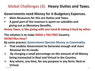 4/3/2019 45
Governments need Money for it Budgetary Expenses.
 Main Resources for this are Duties and Taxes.
 A good part of the revenue is spent on subsidies and
giving out as Monetary Benefits.
Heavy Taxes, is like giving with one hand & taking it back by other.
The solution is to make INDIA a TAX FREE Country.
WOW!!But How?
By same process: Government Operate Money as Commodity.
 That enables Government to Generate enough and more
Revenue for its needs.
 By charging a small percentage on the amount of all Money
being transacted in Real and Virtual in the Country.
 Any where, any time, for any purpose in any form: Real or
Virtual.
Global Challenges (3). Heavy Duties and Taxes.
 