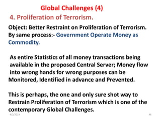 4/3/2019 46
Object: Better Restraint on Proliferation of Terrorism.
By same process:- Government Operate Money as
Commodity.
As entire Statistics of all money transactions being
available in the proposed Central Server; Money flow
into wrong hands for wrong purposes can be
Monitored, Identified in advance and Prevented.
This is perhaps, the one and only sure shot way to
Restrain Proliferation of Terrorism which is one of the
contemporary Global Challenges.
Global Challenges (4)
4. Proliferation of Terrorism.
 