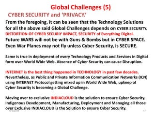 4/3/2019 47
From the foregoing, it can be seen that the Technology Solutions
for all the above said Global Challenges depends on CYBER SECURITY.
DISTORTION OF CYBER SECURIY IMPACT, SECURITY of Everything Digital.
Future WARS will not be with Guns & Bombs but in CYBER SPACE.
Even War Planes may not fly unless Cyber Security, is SECURE.
Same is true in deployment of every Technology Products and Services in Digital
form over World Wide Web. Absence of Cyber Security can cause Disruption.
INTERNET is the best thing happened in TECHNOLOGY in past few decades.
Nevertheless, as Public and Private Information Communication Networks (ICN)
using INTERNET Protocol getting mixed up in World Wide Web, upkeep of
Cyber Security is becoming a Global Challenge.
Moving over to exclusive INDIACLOUD is the solution to ensure Cyber Security.
Indigenous Development, Manufacturing, Deployment and Managing all those
over Exclusive INDIACLOUD is the Solution to ensure Cyber Security.
Global Challenges (5)
CYBER SECURITY and ‘PRIVACY.’
 