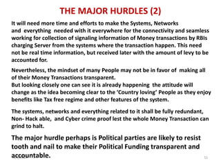 4/3/2019 51
THE MAJOR HURDLES (2)
Nevertheless, the mindset of many People may not be in favor of making all
of their Money Transactions transparent.
But looking closely one can see it is already happening the attitude will
change as the idea becoming clear to the ‘Country loving’ People as they enjoy
benefits like Tax free regime and other features of the system.
The major hurdle perhaps is Political parties are likely to resist
tooth and nail to make their Political Funding transparent and
accountable.
It will need more time and efforts to make the Systems, Networks
and everything needed with it everywhere for the connectivity and seamless
working for collection of signaling information of Money transactions by RBIs
charging Server from the systems where the transaction happen. This need
not be real time information, but received later with the amount of levy to be
accounted for.
The systems, networks and everything related to it shall be fully redundant,
Non- Hack able, and Cyber crime proof lest the whole Money Transaction can
grind to halt.
 
