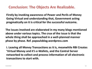 The issues involved are elaborated in my many blogs mentioned
above under various topics. The crux of the issue is that the
whole thing shall be approached in a well-planned manner
phase by phase. Ref. papaulsblog.wordpress.com
4/3/2019 52
Conclusion: The Objects Are Realizable.
Firstly by invoking awareness of Power and Perils of Money
Going Virtual and understanding that, Government acting
pragmatically on it is critical for the successful outcome.
i. Leaving all Money Transactions as it is, meanwhile RBI Creates
‘Virtual Money and it’s e-Wallets, and the Central Server
networked to collect and process information of all electronic
transactions to start with.
 