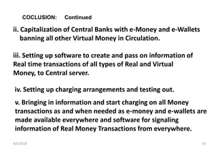 4/3/2019 53
iv. Setting up charging arrangements and testing out.
COCLUSION: Continued
ii. Capitalization of Central Banks with e-Money and e-Wallets
banning all other Virtual Money in Circulation.
iii. Setting up software to create and pass on information of
Real time transactions of all types of Real and Virtual
Money, to Central server.
v. Bringing in information and start charging on all Money
transactions as and when needed as e-money and e-wallets are
made available everywhere and software for signaling
information of Real Money Transactions from everywhere.
 