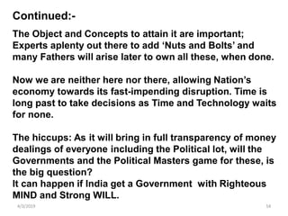 4/3/2019 54
The Object and Concepts to attain it are important;
Experts aplenty out there to add ‘Nuts and Bolts’ and
many Fathers will arise later to own all these, when done.
Now we are neither here nor there, allowing Nation’s
economy towards its fast-impending disruption. Time is
long past to take decisions as Time and Technology waits
for none.
The hiccups: As it will bring in full transparency of money
dealings of everyone including the Political lot, will the
Governments and the Political Masters game for these, is
the big question?
It can happen if India get a Government with Righteous
MIND and Strong WILL.
Continued:-
 