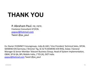 4/3/2019 55
THANK YOU
P. Abraham Paul. FIE, FIETE.
Freelance Consultant ICT/ICN.
papaul@hotmail.com
Tweet @pa_paul
Ex: Owner FCOMNET Futuregroups, India & UAE / Vice President Technical Sales, SPCNL
SIEMENS ICN Germany / Director Trg, SC & TS SIEMENS ICN RHQ, Dubai / General
Manager & Senior Member Telecom Business Group, Head of System Implementation,
O&M, SP & QA, BPL Mobile India, / TES (A), DOT India.
papaul@hotmail.com Tweet @pa_paul
 