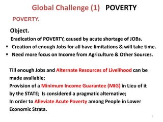 Global Challenge (1) POVERTY
Object.
Eradication of POVERTY, caused by acute shortage of JOBs.
 Creation of enough Jobs for all have limitations & will take time.
 Need more focus on Income from Agriculture & Other Sources.
Till enough Jobs and Alternate Resources of Livelihood can be
made available;
Provision of a Minimum Income Guarantee (MIG) in Lieu of it
by the STATE; Is considered a pragmatic alternative;
In order to Alleviate Acute Poverty among People in Lower
Economic Strata.
7
POVERTY.
 