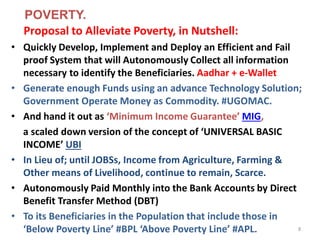 Proposal to Alleviate Poverty, in Nutshell:
• Quickly Develop, Implement and Deploy an Efficient and Fail
proof System that will Autonomously Collect all information
necessary to identify the Beneficiaries. Aadhar + e-Wallet
• Generate enough Funds using an advance Technology Solution;
Government Operate Money as Commodity. #UGOMAC.
• And hand it out as ‘Minimum Income Guarantee’ MIG,
a scaled down version of the concept of ‘UNIVERSAL BASIC
INCOME’ UBI
• In Lieu of; until JOBSs, Income from Agriculture, Farming &
Other means of Livelihood, continue to remain, Scarce.
• Autonomously Paid Monthly into the Bank Accounts by Direct
Benefit Transfer Method (DBT)
• To its Beneficiaries in the Population that include those in
‘Below Poverty Line’ #BPL ‘Above Poverty Line’ #APL. 8
POVERTY.
 