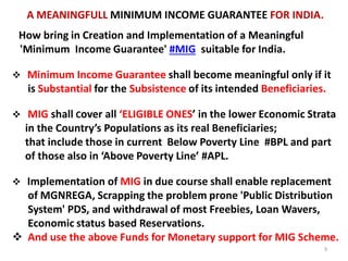 How bring in Creation and Implementation of a Meaningful
'Minimum Income Guarantee' #MIG suitable for India.
 Minimum Income Guarantee shall become meaningful only if it
is Substantial for the Subsistence of its intended Beneficiaries.
 MIG shall Cover all ‘ELIGIBLE ONES’ in the lower Economic Strata
in the Country’s Populations as its real Beneficiaries;
that include those in current Below Poverty Line #BPL and part
of those also in ‘Above Poverty Line’ #APL.
 Implementation of MIG in due course shall enable replacement
of MGNREGA, Scrapping the problem prone 'Public Distribution
System' PDS, and withdrawal of most Freebies, Loan Wavers,
Economic status based Reservations.
 And use the above Funds for Monetary support for MIG Scheme.
A MEANINGFULL MINIMUM INCOME GUARANTEE FOR INDIA.
9
 