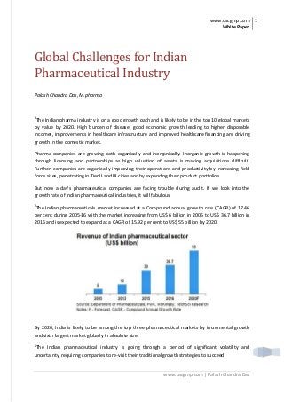 www.uscgmp.com
White Paper
1
www.uscgmp.com | Palash Chandra Das
Global Challenges for Indian
Pharmaceutical Industry
Palash Chandra Das, M.pharma
3
The Indian pharma industry is on a good growth path and is likely to be in the top 10 global markets
by value by 2020. High burden of disease, good economic growth leading to higher disposable
incomes, improvements in healthcare infrastructure and improved healthcare financing are driving
growth in the domestic market.
Pharma companies are growing both organically and inorganically. Inorganic growth is happening
through licensing and partnerships as high valuation of assets is making acquisitions difficult.
Further, companies are organically improving their operations and productivity by increasing field
force sizes, penetrating in Tier II and III cities and by expanding their product portfolios.
But now a day’s pharmaceutical companies are facing trouble during audit. If we look into the
growth rate of Indian pharmaceutical industries, it will fabulous.
2
The Indian pharmaceuticals market increased at a Compound annual growth rate (CAGR) of 17.46
per cent during 2005-16 with the market increasing from US$ 6 billion in 2005 to US$ 36.7 billion in
2016 and is expected to expand at a CAGR of 15.92 per cent to US$ 55 billion by 2020.
By 2020, India is likely to be among the top three pharmaceutical markets by incremental growth
and sixth largest market globally in absolute size.
1
The Indian pharmaceutical industry is going through a period of significant volatility and
uncertainty, requiring companies to re-visit their traditional growth strategies to succeed
 