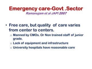 Emergency care-Govt .Sector
Ramanujam et al JAPI 2007
• Free care, but quality of care varies
from center to centers.
o Manned by CMOs. Or Non trained staff of junior
grade.
o Lack of equipment and infrastructure
o University hospitals have reasonable care
 