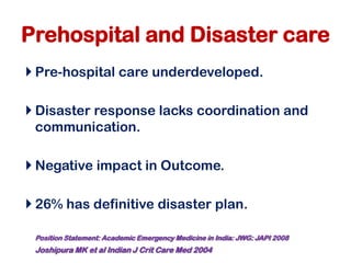 Prehospital and Disaster care
 Pre-hospital care underdeveloped.
 Disaster response lacks coordination and
communication.
 Negative impact in Outcome.
 26% has definitive disaster plan.
Position Statement: Academic Emergency Medicine in India: JWG: JAPI 2008
Joshipura MK et al Indian J Crit Care Med 2004
 