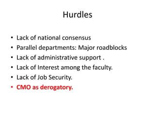 • Lack of national consensus
• Parallel departments: Major roadblocks
• Lack of administrative support .
• Lack of Interest among the faculty.
• Lack of Job Security.
• CMO as derogatory.
Hurdles
 