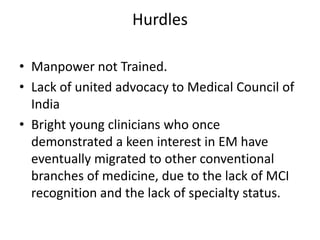 • Manpower not Trained.
• Lack of united advocacy to Medical Council of
India
• Bright young clinicians who once
demonstrated a keen interest in EM have
eventually migrated to other conventional
branches of medicine, due to the lack of MCI
recognition and the lack of specialty status.
Hurdles
 