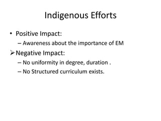 • Positive Impact:
– Awareness about the importance of EM
Negative Impact:
– No uniformity in degree, duration .
– No Structured curriculum exists.
Indigenous Efforts
 