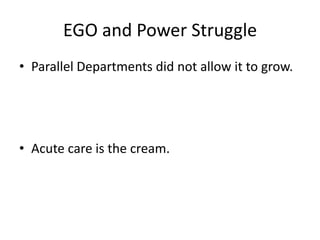 • Parallel Departments did not allow it to grow.
• Acute care is the cream.
EGO and Power Struggle
 