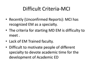 • Recently (Unconfirmed Reports): MCI has
recognized EM as a specialty.
• The criteria for starting MD EM is difficulty to
meet .
• Lack of EM Trained faculty.
• Difficult to motivate people of different
specialty to devote academic time for the
development of Academic ED
Difficult Criteria-MCI
 