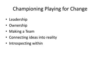 Championing Playing for Change
• Leadership
• Ownership
• Making a Team
• Connecting ideas into reality
• Introspecting within
 