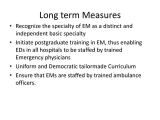 • Recognize the specialty of EM as a distinct and
independent basic specialty
• Initiate postgraduate training in EM, thus enabling
EDs in all hospitals to be staffed by trained
Emergency physicians
• Uniform and Democratic tailormade Curriculum
• Ensure that EMs are staffed by trained ambulance
officers.
Long term Measures
 