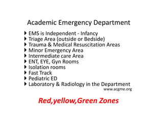  EMS is Independent - Infancy
 Triage Area (outside or Bedside)
 Trauma & Medical Resuscitation Areas
 Minor Emergency Area
 Intermediate care Area
 ENT, EYE, Gyn Rooms
 Isolation rooms
 Fast Track
 Pediatric ED
 Laboratory & Radiology in the Department
www.acgme.org
Red,yellow,Green Zones
Academic Emergency Department
 