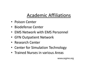 • Poison Center
• Biodefense Center
• EMS Network with EMS Personnel
• GYN Outpatient Network
• Research Center
• Center for Simulation Technology
• Trained Nurses in various Areas
www.acgme.org
Academic Affiliations
 