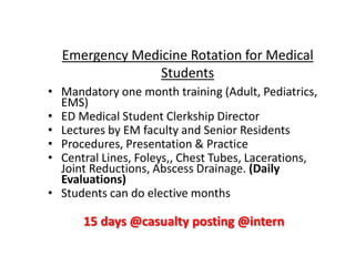 • Mandatory one month training (Adult, Pediatrics,
EMS)
• ED Medical Student Clerkship Director
• Lectures by EM faculty and Senior Residents
• Procedures, Presentation & Practice
• Central Lines, Foleys,, Chest Tubes, Lacerations,
Joint Reductions, Abscess Drainage. (Daily
Evaluations)
• Students can do elective months
15 days @casualty posting @intern
Emergency Medicine Rotation for Medical
Students
 