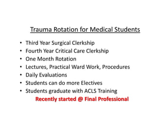 • Third Year Surgical Clerkship
• Fourth Year Critical Care Clerkship
• One Month Rotation
• Lectures, Practical Ward Work, Procedures
• Daily Evaluations
• Students can do more Electives
• Students graduate with ACLS Training
Recently started @ Final Professional
Trauma Rotation for Medical Students
 