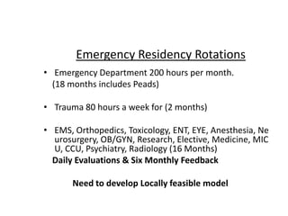 • Emergency Department 200 hours per month.
(18 months includes Peads)
• Trauma 80 hours a week for (2 months)
• EMS, Orthopedics, Toxicology, ENT, EYE, Anesthesia, Ne
urosurgery, OB/GYN, Research, Elective, Medicine, MIC
U, CCU, Psychiatry, Radiology (16 Months)
Daily Evaluations & Six Monthly Feedback
Need to develop Locally feasible model
Emergency Residency Rotations
 