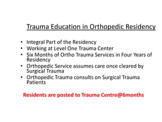 • Integral Part of the Residency
• Working at Level One Trauma Center
• Six Months of Ortho Trauma Services in Four Years of
Residency
• Orthopedic Service assumes care once cleared by
Surgical Trauma
• Orthopedic Trauma consults on Surgical Trauma
Patients
Residents are posted to Trauma Centre@6months
Trauma Education in Orthopedic Residency
 