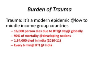 Burden of Trauma
Trauma: It’s a modern epidemic @low to
middle income group countries
– 16,000 person dies due to RTI@ day@ globally
– 90% of mortality @developing nations
– 1,34,000 died in India (2010-11)
– Every 6 min@ RTI @ India
 
