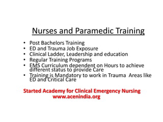 • Post Bachelors Training
• ED and Trauma Job Exposure
• Clinical Ladder, Leadership and education
• Regular Training Programs
• EMS Curriculum dependent on Hours to achieve
different status to provide Care
• Training is Mandatory to work in Trauma Areas like
ED and Critical Care
Started Academy for Clinical Emergency Nursing
www.acenindia.org
Nurses and Paramedic Training
 
