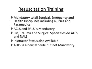  Mandatory to all Surgical, Emergency and
Health Disciplines including Nurses and
Paramedics
 ACLS and PALS is Mandatory
 EM, Trauma and Surgical Specialties do ATLS
and NALS
 Instructor Status also Available
 AHLS is a new Module but not Mandatory
Resuscitation Training
 