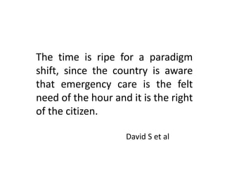 The time is ripe for a paradigm
shift, since the country is aware
that emergency care is the felt
need of the hour and it is the right
of the citizen.
David S et al
 