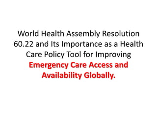 World Health Assembly Resolution
60.22 and Its Importance as a Health
Care Policy Tool for Improving
Emergency Care Access and
Availability Globally.
 