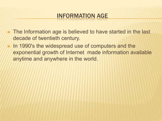Information ageThe Information age is believed to have started in the last decade of twentieth century.In 1990's the widespread use of computers and the exponential growth of Internet  made information available anytime and anywhere in the world.