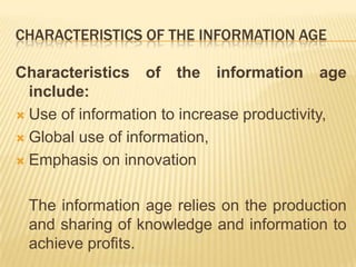characteristics of the information ageCharacteristics of the information age include:Use of information to increase productivity, Global use of information, Emphasis on innovation	The information age relies on the production and sharing of knowledge and information to achieve profits.