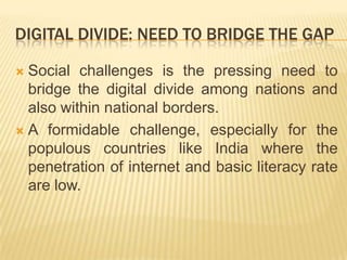 Digital divide: NEED to Bridge the gapSocial challenges is the pressing need to bridge the digital divide among nations and also within national borders. A formidable challenge, especially for the populous countries like India where the penetration of internet and basic literacy rate are low.