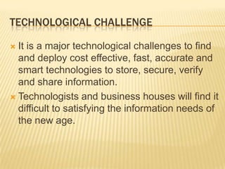 Technological challengeIt is a major technological challenges to find and deploy cost effective, fast, accurate and smart technologies to store, secure, verify and share information.Technologists and business houses will find it difficult to satisfying the information needs of the new age. 