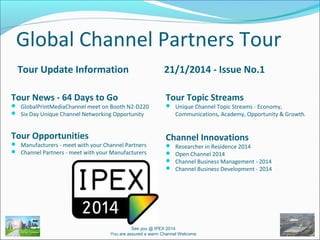 Global Channel Partners Tour
Tour Update Information
Tour News - 64 Days to Go

 GlobalPrintMediaChannel meet on Booth N2-D220
 Six Day Unique Channel Networking Opportunity

Tour Opportunities

 Manufacturers - meet with your Channel Partners
 Channel Partners - meet with your Manufacturers

21/1/2014 - Issue No.1
Tour Topic Streams

 Unique Channel Topic Streams - Economy,

Communications, Academy, Opportunity & Growth.

Channel Innovations





Researcher in Residence 2014
Open Channel 2014
Channel Business Management - 2014
Channel Business Development - 2014

See you @ IPEX 2014
You are assured a warm Channel Welcome

 